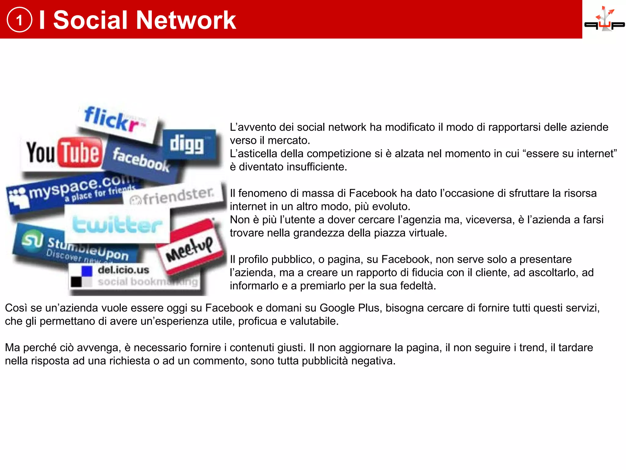 1    I Social Network


                                                L’avvento dei social network ha modificato il modo di rapportarsi delle aziende
                                                verso il mercato.
                                                L’asticella della competizione si è alzata nel momento in cui “essere su internet”
                                                è diventato insufficiente.

                                                Il fenomeno di massa di Facebook ha dato l’occasione di sfruttare la risorsa
                                                internet in un altro modo, più evoluto.
                                                Non è più l’utente a dover cercare l’agenzia ma, viceversa, è l’azienda a farsi
                                                trovare nella grandezza della piazza virtuale.

                                                Il profilo pubblico, o pagina, su Facebook, non serve solo a presentare
                                                l’azienda, ma a creare un rapporto di fiducia con il cliente, ad ascoltarlo, ad
                                                informarlo e a premiarlo per la sua fedeltà.

Così se un’azienda vuole essere oggi su Facebook e domani su Google Plus, bisogna cercare di fornire tutti questi servizi,
che gli permettano di avere un’esperienza utile, proficua e valutabile.

Ma perché ciò avvenga, è necessario fornire i contenuti giusti. Il non aggiornare la pagina, il non seguire i trend, il tardare
nella risposta ad una richiesta o ad un commento, sono tutta pubblicità negativa.
 