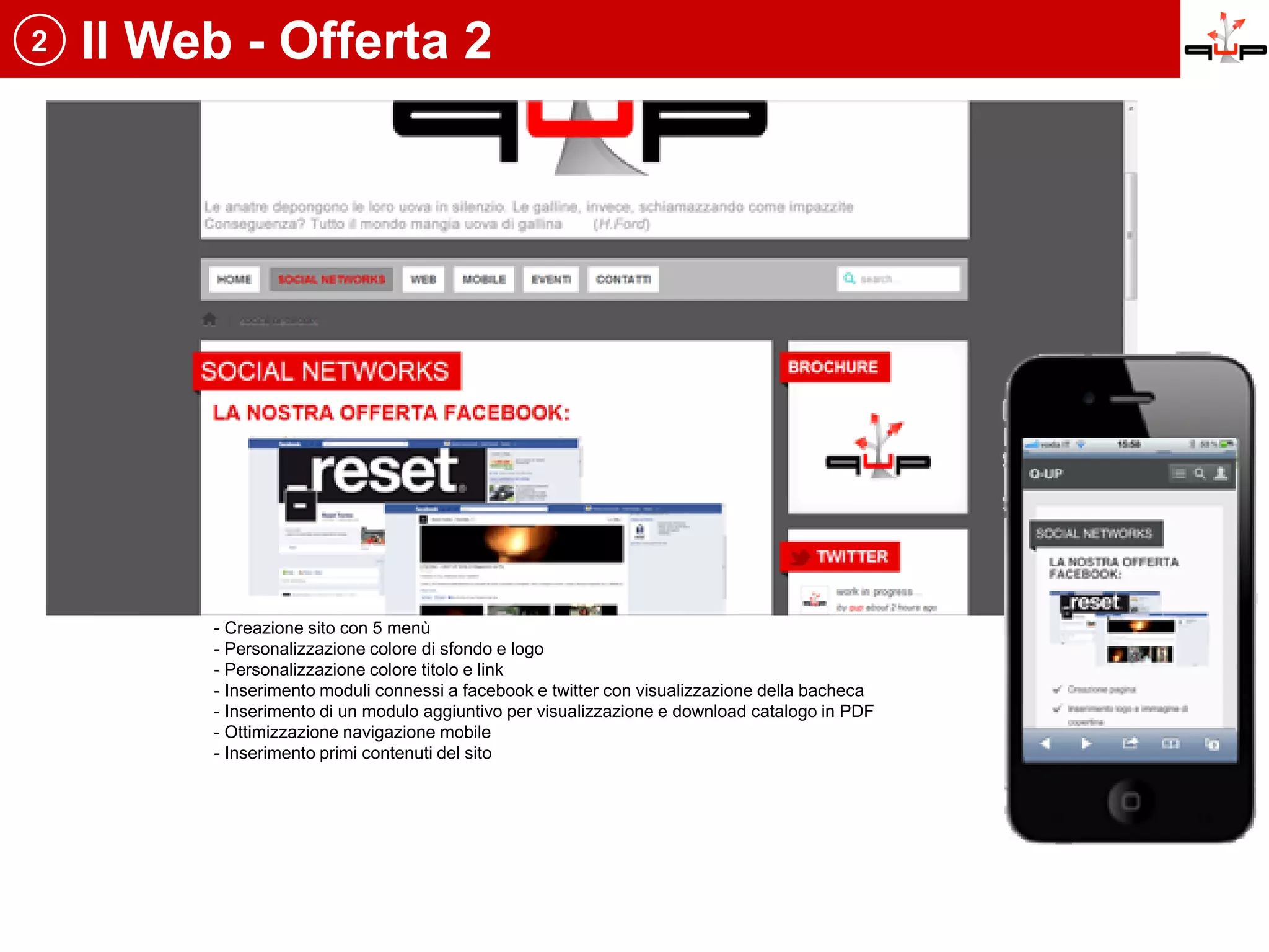 2   Il Web - Offerta 2




         - Creazione sito con 5 menù
         - Personalizzazione colore di sfondo e logo
         - Personalizzazione colore titolo e link
         - Inserimento moduli connessi a facebook e twitter con visualizzazione della bacheca
         - Inserimento di un modulo aggiuntivo per visualizzazione e download catalogo in PDF
         - Ottimizzazione navigazione mobile
         - Inserimento primi contenuti del sito
 