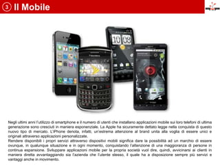 3   Il Mobile




Negli ultimi anni l’utilizzo di smartphone e il numero di utenti che installano applicazioni mobile sui loro telefoni di ultima
generazione sono cresciuti in maniera esponenziale. La Apple ha sicuramente dettato legge nella conquista di questo
nuovo tipo di mercato. L’iPhone denota, infatti, un’estrema attenzione al brand unita alla voglia di essere unici e
originali attraverso applicazioni personalizzate.
Rendere disponibili i propri servizi attraverso dispositivi mobili significa dare la possibilità ad un marchio di essere
ovunque, in qualunque situazione e in ogni momento, conquistando l’attenzione di una maggioranza di persone in
continua espansione. Sviluppare applicazioni mobile per la propria società vuol dire, quindi, avvicinarsi ai clienti in
maniera diretta avvantaggiando sia l’azienda che l’utente stesso, il quale ha a disposizione sempre più servizi e
vantaggi anche in movimento.
 