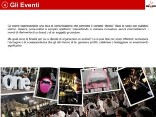 4    Gli Eventi


    Gli eventi rappresentano una leva di comunicazione che permette il contatto “diretto” (face to face) con pubblico
    interno, dealers, consumatori o semplici spettatori, trasmettendo in maniera innovativa, senza intermediazioni, i
    mondi di riferimento di un brand o di un soggetto promotore.

    Ma quali sono le finalità per cui si decide di organizzare un evento? Lo si può fare per scopi differenti: accrescere
    l’immagine o la consapevolezza che gli altri hanno di te, generare profitti, celebrare o festeggiare un avvenimento
    significativo
 