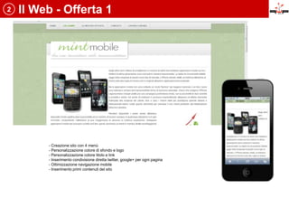 2   Il Web - Offerta 1




         - Creazione sito con 4 menù
         - Personalizzazione colore di sfondo e logo
         - Personalizzazione colore titolo e link
         - Inserimento condivisione diretta twitter, google+ per ogni pagina
         - Ottimizzazione navigazione mobile
         - Inserimento primi contenuti del sito
 