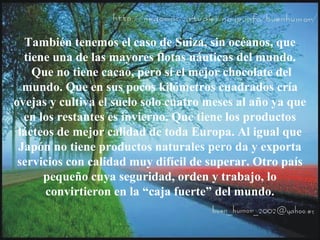 También tenemos el caso de Suiza, sin océanos, que
tiene una de las mayores flotas náuticas del mundo.
Que no tiene cacao, pero sí el mejor chocolate del
mundo. Que en sus pocos kilómetros cuadrados cría
ovejas y cultiva el suelo solo cuatro meses al año ya que
en los restantes es invierno. Que tiene los productos
lácteos de mejor calidad de toda Europa. Al igual que
Japón no tiene productos naturales pero da y exporta
servicios con calidad muy difícil de superar. Otro país
pequeño cuya seguridad, orden y trabajo, lo
convirtieron en la “caja fuerte” del mundo.
 