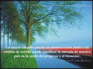 Un mayor empeño puesto en nuestros actos junto a un
cambio de actitud puede significar la entrada de nuestro
país en la senda del progreso y el bienestar.
 