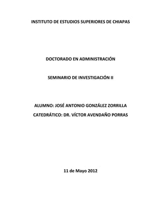 INSTITUTO DE ESTUDIOS SUPERIORES DE CHIAPAS




      DOCTORADO EN ADMINISTRACIÓN


       SEMINARIO DE INVESTIGACIÓN II




 ALUMNO: JOSÉ ANTONIO GONZÁLEZ ZORRILLA
CATEDRÁTICO: DR. VÍCTOR AVENDAÑO PORRAS




              11 de Mayo 2012
 