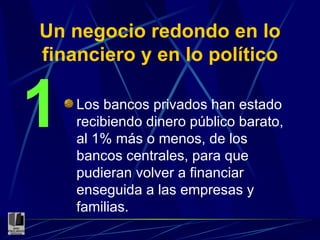 Un negocio redondo en lo financiero y en lo político Los bancos privados han estado recibiendo dinero público barato, al 1% más o menos, de los bancos centrales, para que pudieran volver a financiar enseguida a las empresas y familias. 1 