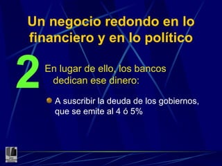 Un negocio redondo en lo financiero y en lo político En lugar de ello, los bancos dedican ese dinero: 2 A suscribir la deuda de los gobiernos, que se emite al 4 ó 5% 