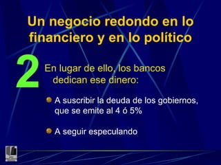 Un negocio redondo en lo financiero y en lo político En lugar de ello, los bancos dedican ese dinero: 2 A suscribir la deuda de los gobiernos, que se emite al 4 ó 5% A seguir especulando 
