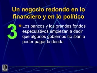 Un negocio redondo en lo financiero y en lo político Los bancos y los grandes fondos especulativos empiezan a decir que algunos gobiernos no iban a poder pagar la deuda 3 