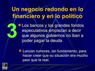 Un negocio redondo en lo financiero y en lo político Los bancos y los grandes fondos especulativos empiezan a decir que algunos gobiernos no iban a poder pagar la deuda 3 Lanzan rumores, sin fundamento, para hacer creer que su situación era mucho peor que la real. 