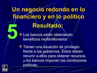 Un negocio redondo en lo financiero y en lo político Resultado: 5 Los bancos están obteniendo beneficios multimillonarios Tienen una situación de privilegio frente a los gobiernos. Éstos deben recurrir a ellos para obtener recursos, y los bancos imponen las condiciones políticas. 