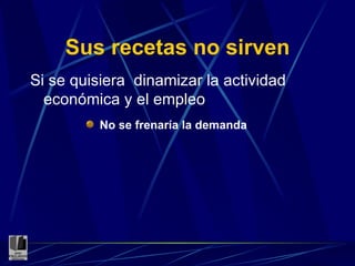 Sus recetas no sirven Si se quisiera  dinamizar la actividad económica y el empleo No se frenaría la demanda 