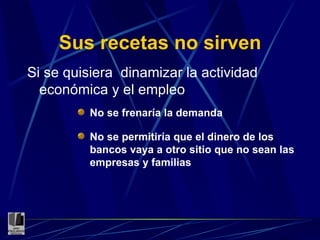 Sus recetas no sirven Si se quisiera  dinamizar la actividad económica y el empleo No se frenaría la demanda No se permitiría que el dinero de los bancos vaya a otro sitio que no sean las empresas y familias 