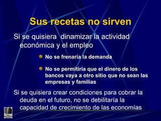 Sus recetas no sirven Si se quisiera  dinamizar la actividad económica y el empleo No se frenaría la demanda No se permitiría que el dinero de los bancos vaya a otro sitio que no sean las empresas y familias Si se quisiera crear condiciones para cobrar la deuda en el futuro, no se debilitaría la capacidad de crecimiento de las economías 