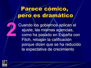 Parece cómico,  pero es dramático Cuando los gobiernos aplican el ajuste, las mismas agencias, como ha pasado en España con Fitch, rebajan la calificación porque dicen que se ha reducido la expectativa de crecimiento 2 