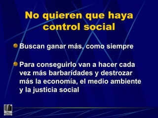 No quieren que haya control social Buscan ganar más, como siempre Para conseguirlo van a hacer cada vez más barbaridades y destrozar más la economía, el medio ambiente y la justicia social 