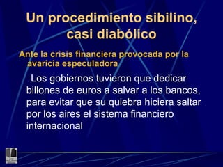 Un procedimiento sibilino, casi diabólico Ante la crisis financiera provocada por la avaricia especuladora Los gobiernos tuvieron que dedicar billones de euros a salvar a los bancos, para evitar que su quiebra hiciera saltar por los aires el sistema financiero internacional 