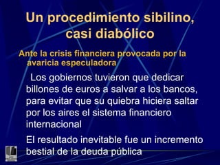 Un procedimiento sibilino, casi diabólico Ante la crisis financiera provocada por la avaricia especuladora Los gobiernos tuvieron que dedicar billones de euros a salvar a los bancos, para evitar que su quiebra hiciera saltar por los aires el sistema financiero internacional El resultado inevitable fue un incremento bestial   de la deuda pública 