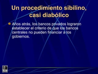 Un procedimiento sibilino, casi diabólico Años atrás, los bancos privados lograron establecer el criterio de que los bancos centrales no pueden financiar a los gobiernos. 