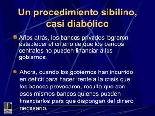 Un procedimiento sibilino, casi diabólico Años atrás, los bancos privados lograron establecer el criterio de que los bancos centrales no pueden financiar a los gobiernos. Ahora, cuando los gobiernos han incurrido en déficit para hacer frente a la crisis que los bancos provocaron, resulta que son esos mismos bancos quienes pueden financiarlos para que dispongan del dinero necesario. 