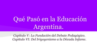 Qué Pasó en la Educación
Argentina.
Capítulo V: La Fundación del Debate Pedagógico.
Capítulo VI: Del Irigoyenismo a la Década Infame.
 