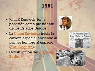 1961

• John F. Kennedy, toma
  posesión como presidente
  de los Estados Unidos.
• La Unión Soviética inicia la
  carrera espacial enviando al
  primer hombre al espacio
  (Yuri Gagarin).
• Construcción del muro de
  Berlín.
 