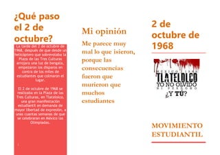 ¿Qué paso
el 2 de
octubre?
La tarde del 2 de octubre de
1968, después de que desde un
helicóptero que sobrevolaba la
Plaza de las Tres Culturas
arrojara una luz de bengala,
empezaron los disparos en
contra de los miles de
estudiantes que colmaron el
lugar.
El 2 de octubre de 1968 se
realizaba en la Plaza de las
Tres Culturas, en Tlatelolco,
una gran manifestación
estudiantil en demanda de
mayor libertad de expresión, a
unas cuantas semanas de que
se celebraran en México las
Olimpiadas.
¡
Mi opinión
Me parece muy
mal lo que isieron,
porque las
consecuencias
fueron que
murieron que
muchos
estudiantes
2 de
octubre de
1968
MOVIMIENTO
ESTUDIANTIL
 