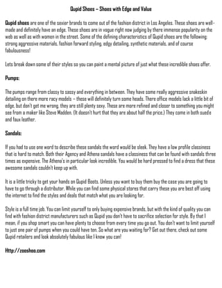 Qupid Shoes – Shoes with Edge and Value

Qupid shoes are one of the sexier brands to come out of the fashion district in Los Angeles. These shoes are well-
made and definitely have an edge. These shoes are in vogue right now judging by there immense popularity on the
web as well as with women in the street. Some of the defining characteristics of Qupid shoes are the following:
strong aggressive materials, fashion forward styling, edgy detailing, synthetic materials, and of course
fabulousness!

Lets break down some of their styles so you can paint a mental picture of just what these incredible shoes offer.

Pumps:

The pumps range from classy to sassy and everything in between. They have some really aggressive snakeskin
detailing on there more racy models – these will definitely turn some heads. There office models lack a little bit of
edge, but don’t get me wrong, they are still plenty sexy. These are more refined and closer to something you might
see from a maker like Steve Madden. (It doesn’t hurt that they are about half the price.) They come in both suede
and faux leather.

Sandals:

If you had to use one word to describe these sandals the word would be sleek. They have a low profile classiness
that is hard to match. Both their Agency and Athena sandals have a classiness that can be found with sandals three
times as expensive. The Athena’s in particular look incredible. You would be hard pressed to find a dress that these
awesome sandals couldn’t keep up with.

It is a little tricky to get your hands on Qupid Boots. Unless you want to buy them buy the case you are going to
have to go through a distributor. While you can find some physical stores that carry these you are best off using
the internet to find the styles and deals that match what you are looking for.

Style is a full time job. You can limit yourself to only buying expensive brands, but with the kind of quality you can
find with fashion district manufacturers such as Qupid you don’t have to sacrifice selection for style. By that I
mean, if you shop smart you can have plenty to choose from every time you go out. You don’t want to limit yourself
to just one pair of pumps when you could have ten. So what are you waiting for? Get out there, check out some
Qupid retailers and look absolutely fabulous like I know you can!

Http://zooshoo.com
 