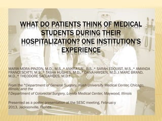 WHAT DO PATIENTS THINK OF MEDICAL
STUDENTS DURING THEIR
HOSPITALIZATION? ONE INSTITUTION'S
EXPERIENCE
MARIA MORA-PINZON, M.D., M.S.,* ANKITA LAL, B.S.,* SARAH EDQUIST, M.S.,* AMANDA
FRANCESCATTI, M.S.,* TASHA HUGHES, M.D.,* DANA HAYDEN, M.D.,t MARC BRAND,
M.D.,* THEODORE SACLARIDES, M.D.t
From the ^Department of General Surgery, Rush University Medical Center, Chicago,
Illinois; and the
f Department of Colorectal Surgery, Loyola Medical Center, Maywood, Illinois
Presented as a poster presentation at the SESC meeting, Februai-y
2013, Jacksonville, Florida.
 