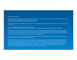 © 2015 Intel Corporation
Intel, the Intel logo, Intel. Experience What's Inside, the Intel. Experience What's Inside logo, Intel Inside, the Intel Inside logo, and Xeon are
trademarks of Intel Corporation in the U.S. and/or other countries.
*Other names and brands may be claimed as the property of others.  
Microsoft, Windows, and the Windows logo are trademarks, or registered trademarks of Microsoft Corporation in the United States and/or
other countries.
Java is a registered trademark of Oracle and/or its affiliates.
Software and workloads used in performance tests may have been optimized for performance only on Intel microprocessors.
Performance tests, such as SYSmark and MobileMark, are measured using specific computer systems, components, software, operations
and functions. Any change to any of those factors may cause the results to vary. You should consult other information and performance
tests to assist you in fully evaluating your contemplated purchases, including the performance of that product when combined with other
products.   For more complete information visit http://www.intel.com/performance.  
Intel does not control or audit third-party benchmark data or the web sites referenced in this document. You should visit the referenced
web site and confirm whether referenced data are accurate.
Optimization Notice: Intel's compilers may or may not optimize to the same degree for non-Intel microprocessors for optimizations that
are not unique to Intel microprocessors. These optimizations include SSE2, SSE3, and SSSE3 instruction sets and other optimizations.
Intel does not guarantee the availability, functionality, or effectiveness of any optimization on microprocessors not manufactured by Intel.
Microprocessor-dependent optimizations in this product are intended for use with Intel microprocessors. Certain optimizations not
specific to Intel microarchitecture are reserved for Intel microprocessors. Please refer to the applicable product User and Reference
Guides for more information regarding the specific instruction sets covered by this notice.
 
