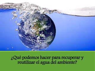 ¿Qué podemos hacer para recuperar y
reutilizar el agua del ambiente?
 