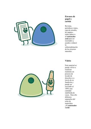 Envases de
papel y
cartón
Revistas,
periódicos viejos,
caja de cereales,
de zapatos...
todos deben ir
al contenedor
azul para ser
reciclados y
ayudar a reducir
la
sobreexplotación
de los recursos
naturales.
Vidrio
Este material se
puede volver a
reutilizar
mediante un
proceso de
lavado de
desechos o a
través de su
fundición y
puede ser
reciclado al
100% una
cantidad
indefinida de
veces. Para ello
debemos
separarlos del
resto de
materiales.
¡Al contenedor
verde!
 