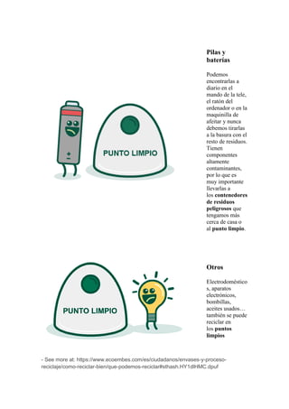 Pilas y
baterías
Podemos
encontrarlas a
diario en el
mando de la tele,
el ratón del
ordenador o en la
maquinilla de
afeitar y nunca
debemos tirarlas
a la basura con el
resto de residuos.
Tienen
componentes
altamente
contaminantes,
por lo que es
muy importante
llevarlas a
los contenedores
de residuos
peligrosos que
tengamos más
cerca de casa o
al punto limpio.
Otros
Electrodoméstico
s, aparatos
electrónicos,
bombillas,
aceites usados…
también se puede
reciclar en
los puntos
limpios
- See more at: https://www.ecoembes.com/es/ciudadanos/envases-y-proceso-
reciclaje/como-reciclar-bien/que-podemos-reciclar#sthash.HY1dlHMC.dpuf
 