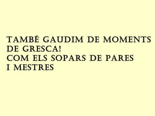 taMbé gaudIM de MoMentS
de greSCa!
CoM elS SoParS de PareS
I MeStreS
 
