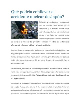 Qué podría conllevar el
accidente nuclear de Japón?
                                       Estamos   profundamente     preocupados

                                       por las posibles consecuencias que el

                                       terremoto y el tsunami puedan tener

                                       sobre la seguridad de las instalaciones

                                       nucleares de Japón, así como de otras

                                       industrias peligrosas como las refinerías

de petróleo o fábricas de productos químicos, y sobre sus potenciales

efectos sobre la salud pública y el medio ambiente.


La situación en varias centrales nucleares, en especial en la de Fukushima-1, es

muy preocupante. Catorce centrales nucleares situadas en la costa noreste de

Honsu, la isla principal de Japón, están cerradas, probablemente muy dañadas

todas ellas, como consecuencia del terremoto de ayer, de magnitud 8,9 en la

escala de Richter.


Las centrales japonesas, un país con requerimientos muy estrictos en cuanto a

resistencia a riesgos sísmicos, estaban diseñadas para soportar como máximo

terremotos de intensidad 7,5. La fuerza del que asoló ayer Japón es más de

10 veces superior.


Al iniciarse el terremoto, esas centrales nucleares fueron llevadas a situación

de parada. Pero, y este es uno de los inconvenientes de una tecnología tan

peligrosa como la nuclear, el riesgo de sufrir un accidente no acaba ahí, puesto

que incluso con la central parada, el combustible nuclear sigue activo, sigue
 