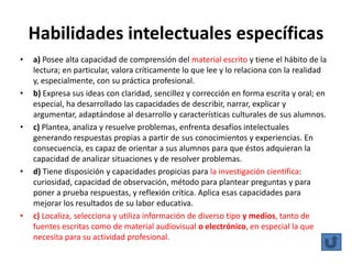 Habilidades intelectuales específicas
•   a) Posee alta capacidad de comprensión del material escrito y tiene el hábito de la
    lectura; en particular, valora críticamente lo que lee y lo relaciona con la realidad
    y, especialmente, con su práctica profesional.
•   b) Expresa sus ideas con claridad, sencillez y corrección en forma escrita y oral; en
    especial, ha desarrollado las capacidades de describir, narrar, explicar y
    argumentar, adaptándose al desarrollo y características culturales de sus alumnos.
•   c) Plantea, analiza y resuelve problemas, enfrenta desafíos intelectuales
    generando respuestas propias a partir de sus conocimientos y experiencias. En
    consecuencia, es capaz de orientar a sus alumnos para que éstos adquieran la
    capacidad de analizar situaciones y de resolver problemas.
•   d) Tiene disposición y capacidades propicias para la investigación científica:
    curiosidad, capacidad de observación, método para plantear preguntas y para
    poner a prueba respuestas, y reflexión crítica. Aplica esas capacidades para
    mejorar los resultados de su labor educativa.
•   c) Localiza, selecciona y utiliza información de diverso tipo y medios, tanto de
    fuentes escritas como de material audiovisual o electrónico, en especial la que
    necesita para su actividad profesional.
 