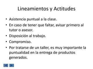 Lineamientos y Actitudes
• Asistencia puntual a la clase.
• En caso de tener que faltar, avisar primero al
  tutor o asesor.
• Disposición al trabajo.
• Compromiso.
• Por tratarse de un taller, es muy importante la
  puntualidad en la entrega de productos
  generados.
 