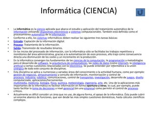Informática (CIENCIA)
•   La informática es la ciencia aplicada que abarca el estudio y aplicación del tratamiento automático de la
    información utilizando dispositivos electrónicos y sistemas computacionales. También está definida como el
    procesamiento automático de la información.
•   Conforme a ello, los sistemas informáticos deben realizar las siguientes tres tareas básicas:
•   Entrada: Captación de la información digital.
•   Proceso: Tratamiento de la información.
•   Salida: Transmisión de resultados binarios.
•   En los inicios del procesado de información, con la informática sólo se facilitaba los trabajos repetitivos y
    monótonos del área administrativa, gracias a la automatización de esos procesos, ello trajo como consecuencia
    directa una disminución de los costes y un incremento en la producción.
•   En la informática convergen los fundamentos de las ciencias de la computación, la programación y metodologías
    para el desarrollo de software, la arquitectura de computadores, las redes de datos (como Internet), la inteligencia
    artificial y ciertas cuestiones relacionadas con la electrónica. Se puede entender por informática a la unión
    sinérgica de todo este conjunto de disciplinas.
•   Esta disciplina se aplica a numerosas y variadas áreas del conocimiento o la actividad humana, como por ejemplo:
    gestión de negocios, almacenamiento y consulta de información, monitorización y control de
    procesos, industria, robótica, comunicaciones, control de transportes, investigación, desarrollo de juegos, diseño
    computarizado, aplicaciones/herramientas
    multimedia, medicina, biología, física, química, meteorología, ingeniería, arte, etc. Una de la aplicaciones más
    importantes de la informática es facilitar información en forma oportuna y veraz, lo cual, por ejemplo, puede
    tanto facilitar la toma de decisiones a nivel gerencial (en una empresa) como permitir el control de procesos
    críticos.
•   Actualmente es difícil concebir un área que no use, de alguna forma, el apoyo de la informática. Ésta puede cubrir
    un enorme abanico de funciones, que van desde las más simples cuestiones domésticas, hasta cálculos científicos
    complejos.
 