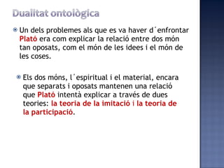 Un dels problemes als que es va haver d´enfrontar  Plató  era com explicar la relació entre dos món tan oposats, com el món de les idees i el món de les coses. Els dos móns, l´espiritual i el material, encara que separats i oposats mantenen una relació que  Plató  intentà explicar a través de dues teories:  la teoria de la imitació  i  la teoria de la participació . 