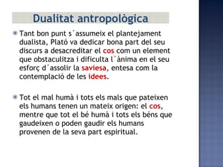 Tant bon punt s´assumeix el plantejament dualista, Plató va dedicar bona part del seu discurs a desacreditar el  cos  com un element que obstaculitza i dificulta l´ànima en el seu esforç d´assolir la  saviesa , entesa com la contemplació de les  idees . Tot el mal humà i tots els mals que pateixen els humans tenen un mateix origen: el  cos , mentre que tot el bé humà i tots els béns que gaudeixen o poden gaudir els humans provenen de la seva part espiritual. Dualitat antropològica 