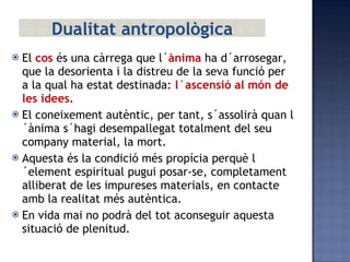 El  cos  és una càrrega que l´ ànima  ha d´arrosegar, que la desorienta i la distreu de la seva funció per a la qual ha estat destinada:  l´ascensió al món de les idees . El coneixement autèntic, per tant, s´assolirà quan l´ànima s´hagi desempallegat totalment del seu company material, la mort. Aquesta és la condició més propícia perquè l´element espiritual pugui posar-se, completament alliberat de les impureses materials, en contacte amb la realitat més autèntica. En vida mai no podrà del tot aconseguir aquesta situació de plenitud. Dualitat antropològica 