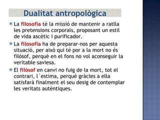 La  filosofia  té la missió de mantenir a ratlla les pretensions corporals, proposant un estil de vida ascètic i purificador. La  filosofia  ha de preparar-nos per aquesta situació, per això qui té por a la mort no és filòsof, perquè en el fons no vol aconseguir la veritable saviesa. El  filòsof  en canvi no fuig de la mort, tot el contrari, l´estima, perquè gràcies a ella satisfarà finalment el seu desig de contemplar les veritats autèntiques. Dualitat antropològica 