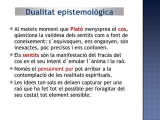 Al mateix moment que  Plató  menysprea el  cos , qüestiona la validesa dels sentits com a font de coneixement: s´equivoquen, ens enganyen, són inexactes, poc precisos i ens confonen. Els  sentits  són la manifestació del fracàs del cos en el seu intent d´emular l´ànima i la raó. Només el  pensament pur  pot arribar a la contemplació de les realitats espirituals. Les idees tan sols es deixen capturar per una raó que ha fet tot el possible per foragitar del seu costat tot element sensible. Dualitat epistemològica 