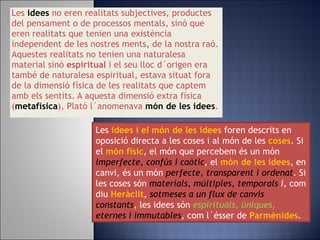 Les   idees   no eren realitats subjectives, productes del pensament o de processos mentals, sinó que eren realitats que tenien una existència independent de les nostres ments, de la nostra raó. Aquestes realitats no tenien una naturalesa material sinó  espiritual  i el seu lloc d´origen era també de naturalesa espiritual, estava situat fora de la dimensió física de les realitats que captem amb els sentits. A aquesta dimensió extra física ( metafísica ), Plató l´anomenava  món de les idees . Les  idees i el món de les idees  foren descrits en oposició directa a les coses i al món de les  coses . Si el  món físic , el món que percebem és un món   imperfecte, confús i caòtic , el  món de les idees , en canvi, és un món  perfecte, transparent i ordenat . Si les coses són  materials, múltiples, temporals  i,  com diu   Heràclit ,  sotmeses a un flux de canvis constants , les idees són  espirituals, úniques,  eternes i immutables ,  com l´ésser de  Parmènides . 
