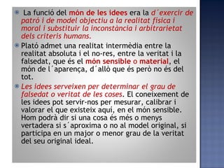 La funció del  món de les idees   era la  d´exercir de patró i de model objectiu a la realitat física i moral i substituir la inconstància i arbitrarietat dels criteris humans . Plató admet una realitat intermèdia entre la realitat absoluta i el no-res, entre la veritat i la falsedat, que és el  món sensible  o  material , el món de l´aparença, d´allò que és però no és del tot. Les idees serveixen per determinar el grau de falsedat o veritat de les coses . El coneixement de les idees pot servir-nos per mesurar, calibrar i valorar el que existeix aquí, en el món sensible. Hom podrà dir si una cosa és més o menys vertadera si s´aproxima o no al model original, si participa en un major o menor grau de la veritat del seu original ideal. 