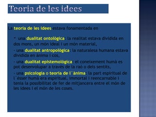 -  una  dualitat ontològica : la realitat estava dividida en dos mons, un món ideal i un món material , - una  dualitat antropològica : la naturalesa humana estav a  dividida en ànima i cos, -  una  dualitat epistemològica : el coneixement humà es pot desenvolupar a través de la raó o dels sentits, - una  psicologia  o  teoria de l´ànima : la part espiritual de l´ésser humà era espiritual, immortal i reencarnable i tenia la possibilitat de fer de mitjancera entre el món de les idees i el món de les coses. La  teoria de les idees   estava fonamentada en 