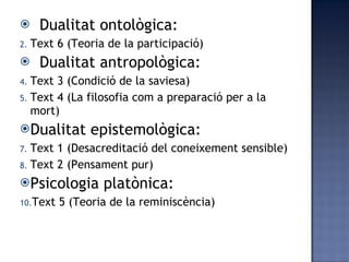 Dualitat ontològica: Text 6 (Teoria de la participació) Dualitat antropològica: Text 3 (Condició de la saviesa) Text 4 (La filosofia com a preparació per a la mort) Dualitat epistemològica: Text 1 (Desacreditació del coneixement sensible) Text 2 (Pensament pur) Psicologia platònica: Text 5 (Teoria de la reminiscència) 