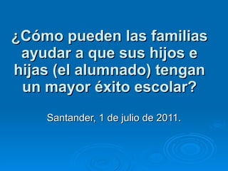 ¿Cómo pueden las familias ayudar a que sus hijos e hijas (el alumnado) tengan un mayor éxito escolar? Santander, 1 de julio de 2011. 