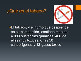 ¿Qué es el tabaco?
El tabaco, y el humo que desprende
en su combustión, contiene mas de
4.000 sustancias químicas, 400 de
ellas muy toxicas, unas 50
cancerígenas y 12 gases toxico.
 