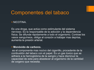Componentes del tabaco
 NICOTINA.
Es una droga, que actúa como estimulante del sistema
nervioso. Es la responsable de la adicción y la dependencia
física. Se difunde rápidamente a todo el organismo. Contrae los
vasos sanguíneos, obliga al corazón a trabajar mas deprisa,
aumenta la presión arterial.
 Monóxido de carbono.
es el componente mas nocivo del cigarrillo, procedente de la
combustión del tabaco con el papel. Es un gas toxico que se
adhiere a la hemoglobina de la sangre y hace disminuir la
capacidad de esta para abastecer al organismo de la cantidad
de oxigeno que necesita.
 