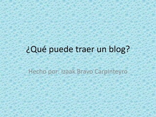 ¿Qué puede traer un blog?
Hecho por: Izaak Bravo Carpinteyro
 